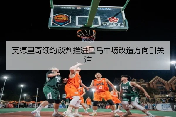 莫德里奇续约谈判推进皇马中场改造方向引关注